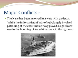 Major Conflicts:-
 The Navy has been involved in 2 wars with pakistan.
While the indo-pakistani War of 1965 largely involved
patrolling of the coast,India’s navy played a significant
role in the bombing of karachi harbour in the 1971 war.
 