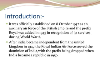 Introduction:-
 It was officially established on 8 October 1932 as an
auxiliary air force of the British empire and the prefix
Royal was added in 1945 in recognition of its services
during World War 2.
 After india became independent from the united
kingdom in 1947,the Royal Indian Air Force served the
dominion of India,with the prefix being dropped when
India became a republic in 1950.
 