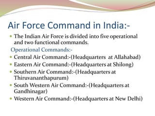 Air Force Command in India:-
 The Indian Air Force is divided into five operational
and two functional commands.
Operational Commands:-
 Central Air Command:-(Headquarters at Allahabad)
 Eastern Air Command:-(Headquarters at Shilong)
 Southern Air Command:-(Headquarters at
Thiruvananthapurum)
 South Western Air Command:-(Headquarters at
Gandhinagar)
 Western Air Command:-(Headquarters at New Delhi)
 