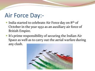 Air Force Day:-
 India started to celebrate Air Force day on 8th of
October in the year 1932 as an auxiliary air force of
British Empire.
 It’s prime responsibility of securing the Indian Air
Space as well as to carry out the aerial warfare during
any clash.
 