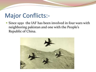 Major Conflicts:-
 Since 1950 the IAF has been involved in four wars with
neighboring pakistan and one with the People’s
Republic of China.
 