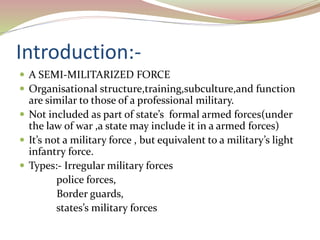 Introduction:-
 A SEMI-MILITARIZED FORCE
 Organisational structure,training,subculture,and function
are similar to those of a professional military.
 Not included as part of state’s formal armed forces(under
the law of war ,a state may include it in a armed forces)
 It’s not a military force , but equivalent to a military’s light
infantry force.
 Types:- Irregular military forces
police forces,
Border guards,
states’s military forces
 