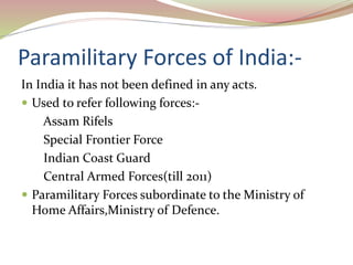 Paramilitary Forces of India:-
In India it has not been defined in any acts.
 Used to refer following forces:-
Assam Rifels
Special Frontier Force
Indian Coast Guard
Central Armed Forces(till 2011)
 Paramilitary Forces subordinate to the Ministry of
Home Affairs,Ministry of Defence.
 