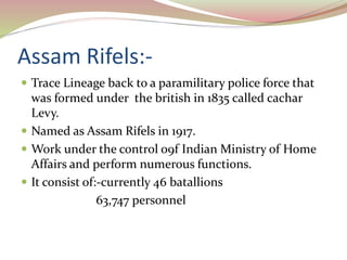 Assam Rifels:-
 Trace Lineage back to a paramilitary police force that
was formed under the british in 1835 called cachar
Levy.
 Named as Assam Rifels in 1917.
 Work under the control o9f Indian Ministry of Home
Affairs and perform numerous functions.
 It consist of:-currently 46 batallions
63,747 personnel
 