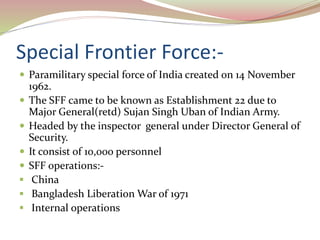 Special Frontier Force:-
 Paramilitary special force of India created on 14 November
1962.
 The SFF came to be known as Establishment 22 due to
Major General(retd) Sujan Singh Uban of Indian Army.
 Headed by the inspector general under Director General of
Security.
 It consist of 10,000 personnel
 SFF operations:-
 China
 Bangladesh Liberation War of 1971
 Internal operations
 