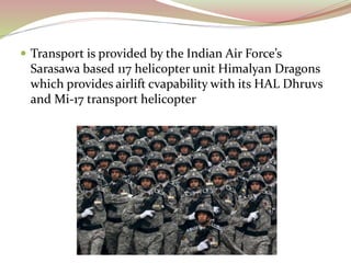  Transport is provided by the Indian Air Force’s
Sarasawa based 117 helicopter unit Himalyan Dragons
which provides airlift cvapability with its HAL Dhruvs
and Mi-17 transport helicopter
 