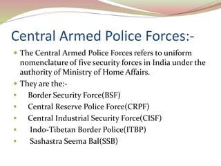 Central Armed Police Forces:-
 The Central Armed Police Forces refers to uniform
nomenclature of five security forces in India under the
authority of Ministry of Home Affairs.
 They are the:-
 Border Security Force(BSF)
 Central Reserve Police Force(CRPF)
 Central Industrial Security Force(CISF)
 Indo-Tibetan Border Police(ITBP)
 Sashastra Seema Bal(SSB)
 