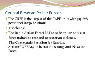 Central Reserve Police Force:-
 The CRPF is the largest of the CAPF units with 313,678
personnel in239 batalions.
 It includes:-
 The Rapid Action Force(RAF),a 10 battalion anti-riot
force trained to respond to sectarian violence.
The Commando Battalion for Resolute
Action(COBRA),a 10 battailion strong anti-Naxalite
Force.
 