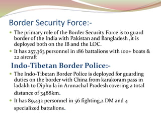 Border Security Force:-
 The primary role of the Border Security Force is to guard
border of the India with Pakistan and Bangladesh ,it is
deployed both on the IB and the LOC.
 It has 257,363 personnel in 186 battalions with 100+ boats &
22 aircraft
Indo-Tibetan Border Police:-
 The Indo-Tibetan Border Police is deployed for guarding
duties on the border with China from karakoram pass in
ladakh to Diphu la in Arunachal Pradesh covering a total
distance of 3488km.
 It has 89,432 personnel in 56 fighting,2 DM and 4
specialized battalions.
 