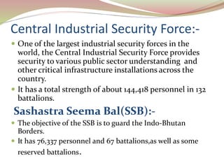 Central Industrial Security Force:-
 One of the largest industrial security forces in the
world, the Central Industrial Security Force provides
security to various public sector understanding and
other critical infrastructure installations across the
country.
 It has a total strength of about 144,418 personnel in 132
battalions.
Sashastra Seema Bal(SSB):-
 The objective of the SSB is to guard the Indo-Bhutan
Borders.
 It has 76,337 personnel and 67 battalions,as well as some
reserved battalions.
 