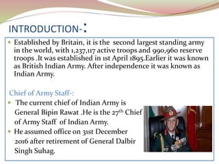 INTRODUCTION-:
 Established by Britain, it is the second largest standing army
in the world, with 1,237,117 active troops and 990,960 reserve
troops .It was established in 1st April 1895.Earlier it was known
as British Indian Army. After independence it was known as
Indian Army.
Chief of Army Staff-:
 The current chief of Indian Army is
General Bipin Rawat .He is the 27th Chief
of Army Staff of Indian Army.
 He assumed office on 31st December
2016 after retirement of General Dalbir
Singh Suhag.
 