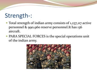 Strength-:
 Total strength of indian army consists of 1,237,117 active
personnel & 990,960 reserve personnel.It has 136
aircraft.
 PARA SPECIAL FORCES is the special operations unit
of the indian army.
 