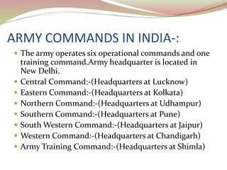 ARMY COMMANDS IN INDIA-:
 The army operates six operational commands and one
training command.Army headquarter is located in
New Delhi.
 Central Command:-(Headquarters at Lucknow)
 Eastern Command:-(Headquarters at Kolkata)
 Northern Command:-(Headquarters at Udhampur)
 Southern Command:-(Headquarters at Pune)
 South Western Command:-(Headquarters at Jaipur)
 Western Command:-(Headquarters at Chandigarh)
 Army Training Command:-(Headquarters at Shimla)
 