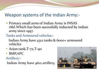 Weapon systems of the Indian Army:-
 Primary small arms of Indian Army is INSAS
rifel.Which has been succesfully inducted by indian
army since 1997.
Tanks and Armoured vehicles:-
Indian Army have 4312 tanks & 6000+ armoured
vehicles
 Arjun tank,T-72,T-90
 BMP,APC
Artillery:-
Indian Army have 4612 artillery.
 