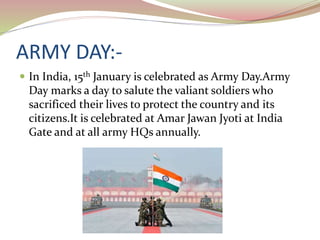 ARMY DAY:-
 In India, 15th January is celebrated as Army Day.Army
Day marks a day to salute the valiant soldiers who
sacrificed their lives to protect the country and its
citizens.It is celebrated at Amar Jawan Jyoti at India
Gate and at all army HQs annually.
 