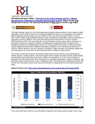 RnR Market Research Offers “The Future of the Indian Defense Industry – Market
Attractiveness, Competitive Landscape and Forecasts to 2018” Report at US$ 1250
(Single User License). The report got published in Mar 2013 & Contains 165 Pages.




The Indian defense industry is one of the fastest-growing global defense markets. India’s defense capital
expenditure, which refers to the part of the defense budget that is spent on the acquisition of all types of
military hardware and technology, grew at a CAGR of 5.8% over the review period (2009-13) and, in
2013, US$15.9 billion was allocated for defense capital expenditure in the budget. Defense expenditure is
expected to record a CAGR of 13.4% during the forecast period (2013-2018), to reach a value of
US$70.2 billion by 2018. This is primarily due to the fact that the country’s aging military hardware and
technology needs to be replaced in addition to building defense against domestic insurgencies and
hostilities emanating from neighboring countries. The strong growth in the industry is attracting foreign
original equipment manufacturers (OEMs) and leading companies from the domestic private sector to
enter the market. Moreover, the rise in terrorism is leading to sharp increases in the defense budget and
a shorter sales cycle, which offers an attractive proposition for defense manufacturers.

The country is expected to procure unmanned combat aerial vehicles (UCAVs), advanced electronic
warfare systems, combat systems, rocket and missile systems, fighter and trainer aircraft, stealth frigates,
and submarines during the forecast period. In addition, its expenditure on IT and communications is
expected to increase significantly, with a strong focus on enterprise applications, systems integration, and
real-time mobile communications. In fact, in September 2012, India entered into collaboration with the US
to learn how to develop a robust cyber security mechanism to safeguard its key and critical infrastructure
areas.

Inquire For Discount @ http://www.rnrmarketresearch.com/contacts/discount?rname=83468




The country relies upon imports to procure defense equipment with advanced technology. In fact, India
 