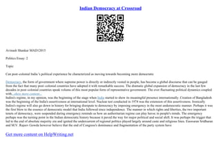 Indian Democracy at Crossroad
Avinash Shankar MAD12015
Politics Essay: 2
Topic
Can post–colonial India 's political experience be characterized as moving towards becoming more democratic
Democracy, the form of government where supreme power is directly or indirectly vested in people, has become a global discourse that can be gauged
from the fact that many post–colonial countries have adopted it with remarkable success. The dramatic global expansion of democracy in the last few
decades in post–colonial countries speak volume of this most popular form of representative government. The ever fluctuating political dynamics coupled
with...show more content...
Indira's regime, in my opinion, was the beginning of the stage when India started to show its meaningful presence internationally. Creation of Bangladesh
was the beginning of the India's assertiveness at international level. Nuclear test conducted in 1974 was the extension of this assertiveness. Ironically
Indira's regime will also go down in history for bringing disrepute to democracy by imposing emergency in the most undemocratic manner. Perhaps it was
the first blow to the essence of democratic model that India followed since independence. The manner in which rights and liberties, the two important
tenets of democracy, were suspended during emergency reminds us how an authoritarian regime can play havoc in people's minds. The emergency
perhaps was the turning point in the Indian democratic history because it paved the way for major political and social shift. It was perhaps the trigger that
led to the end of absolute majority era and ignited the undercurrent of regional politics played largely around caste and religious lines. Easwaran Sridharan
and M.V. Rajeev Gowda however believe that the end of Congress's dominance and fragmentation of the party system have
Get more content on HelpWriting.net
 