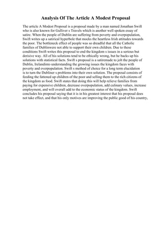 Analysis Of The Article A Modest Proposal
The article A Modest Proposal is a proposal made by a man named Jonathan Swift
who is also known for Gulliver s Travels which is another well spoken essay of
satire. When the people of Dublin are suffering from poverty and overpopulation,
Swift writes up a satirical hyperbole that mocks the heartless Irish attitudes towards
the poor. The bottleneck effect of people was so dreadful that all the Catholic
families of Dublinwere not able to support their own children. Due to these
conditions Swift writes this proposal to end the kingdom s issues in a serious but
derisive way. All of his solutions tend to be ethically wrong, but he backs up his
solutions with statistical facts. Swift s proposal is a satiremade to jolt the people of
Dublin, Irelandinto understanding the growing issues the kingdom faces with
poverty and overpopulation. Swift s method of choice for a long term elucidation
is to turn the Dubliner s problems into their own solution. The proposal consists of
feeding the fattened up children of the poor and selling them to the rich citizens of
the kingdom as food. Swift states that doing this will help relieve families from
paying for expensive children, decrease overpopulation, add culinary values, increase
employment, and will overall add to the economic status of the kingdom. Swift
concludes his proposal saying that it is in his greatest interest that his proposal does
not take effect, and that his only motives are improving the public good of his country,
 