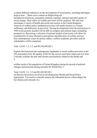 evaluate different influences on the development of social policy, including ideologies
analyse how ... Show more content on Helpwriting.net ...
Included are historical, conceptual, political, regional, national and other agents of
social change. Their effect on welfare provision will be explored. The unit may
encompass a variety of health and social care sectors in the United Kingdom.
Analysis of welfare policy landmark provision will enable learners to evaluate
sufficiency and deficiency in provision. Tracing developments from the period prior to
1945 to the present, learners will be able to compare and contrast major competing
perspectives. Reviewing a selection of national models of provision will allow for
consideration of some alternative perceptions and deliveries of welfare services.
Key contemporary issues for policy makers, welfare recipients, providers and all
stakeholders will be examined.
Task 1 (LO1: 1.2, 1.2, and M1,M2,M3,D2 )
Explore the historical and contemporary landmarks in social welfare provision in the
UK and analyse how the quality of life for the service users have improved over time.
Critically examine the past and current social policies related to the health and
4
welfare needs of the population of United Kingdom during the period of political
changes and transition during and after the World War 2.
Task 2 (LO2: 2.1, 2.2 and M1,M2,M3,D2 )
(a) Discuss the process involved in developing key Health and Social Policy
legalisation. You need to critically analyse the influential factors which shapes the
key themes and concepts in a
 