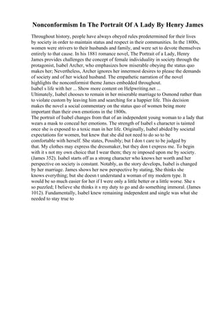 Nonconformism In The Portrait Of A Lady By Henry James
Throughout history, people have always obeyed rules predetermined for their lives
by society in order to maintain status and respect in their communities. In the 1800s,
women were strivers to their husbands and family, and were set to devote themselves
entirely to that cause. In his 1881 romance novel, The Portrait of a Lady, Henry
James provides challenges the concept of female individuality in society through the
protagonist, Isabel Archer, who emphasizes how miserable obeying the status quo
makes her; Nevertheless, Archer ignores her innermost desires to please the demands
of society and of her wicked husband. The empathetic narration of the novel
highlights the nonconformist theme James embedded throughout.
Isabel s life with her ... Show more content on Helpwriting.net ...
Ultimately, Isabel chooses to remain in her miserable marriage to Osmond rather than
to violate custom by leaving him and searching for a happier life. This decision
makes the novel a social commentary on the status quo of women being more
important than their own emotions in the 1800s.
The portrait of Isabel changes from that of an independent young woman to a lady that
wears a mask to conceal her emotions. The strength of Isabel s character is tainted
once she is exposed to a toxic man in her life. Originally, Isabel abided by societal
expectations for women, but knew that she did not need to do so to be
comfortable with herself. She states, Possibly; but I don t care to be judged by
that. My clothes may express the dressmaker, but they don t express me. To begin
with it s not my own choice that I wear them; they re imposed upon me by society.
(James 352). Isabel starts off as a strong character who knows her worth and her
perspective on society is constant. Notably, as the story develops, Isabel is changed
by her marriage. James shows her new perspective by stating, She thinks she
knows everything; but she doesn t understand a woman of my modern type. It
would be so much easier for her if I were only a little better or a little worse. She s
so puzzled; I believe she thinks it s my duty to go and do something immoral. (James
1012). Fundamentally, Isabel knew remaining independent and single was what she
needed to stay true to
 