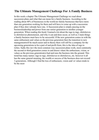 The Ultimate Management Challenge For A Family Business
In this week s chapter The Ultimate Management Challenge we read about
succession plans and what that can mean for a family business. According to the
reading about 40% of businesses in the world are family businesses that have more
than one generation working for them and will have to come up with a succession
plan if they don t already have one. A Succession plan is simply passing on the
businessleadership and power from one senior generation to another younger
generation. When reading this book I learned a lot about the rags to rags, shirtsleeves
to shirtsleeves phenomenon, and why it can and does occur, as well as 2 main things
a family business must have to be successful. If the new generation comes in with the
same enthusiasm and values as the previous generation then the transition to new
managementwill be much easier and in theory there will still be a company for the
upcoming generations to be a part of and profit from, this is the idea of rags to
riches. Sadly this isn t the most common way succession plans work, most commonly
the second or third generation comes in and doesn t share the enthusiasm, vision, or
values as the previous generation(s) had and runs the business into the ground. This
trend has many names: rags to rags, shirtsleeves to shirtsleeves, etc. however it all
has the same general meaning, the wealth or success of the business does not exceed
3 generations. Although I find the loss of enthusiasm, vision and/ or values tends to
be the most
 
