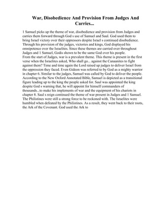 War, Disobedience And Provision From Judges And
Carries...
1 Samuel picks up the theme of war, disobedience and provision from Judges and
carries them forward through God s use of Samuel and Saul. God used them to
bring Israel victory over their oppressors despite Israel s continued disobedience.
Through his provision of the judges, victories and kings, God displayed his
omnipotence over the Israelites. Since these themes are carried over throughout
Judges and 1 Samuel, Godis shown to be the same God over his people.
From the start of Judges, war is a prevalent theme. This theme is present in the first
verse when the Israelites asked, Who shall go... against the Canaanites to fight
against them? Time and time again the Lord raised up judges to deliver Israel from
the oppression they faced. Even Gideon was referred to by God as a mighty warrior
in chapter 6. Similar to the judges, Samuel was called by God to deliver the people.
According to the New Oxford Annotated Bible, Samuel is depicted as a transitional
figure leading up to the king the people asked for. Saul was appointed the king
despite God s warning that, he will appoint for himself commanders of
thousands...to make his implements of war and the equipment of his chariots in
chapter 8. Saul s reign continued the theme of war present in Judges and 1 Samuel.
The Philistines were still a strong force to be reckoned with. The Israelites were
humbled when defeated by the Philistines. As a result, they went back to their roots,
the Ark of the Covenant. God used the Ark to
 