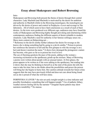 Essay about Shakespeare and Robert Browning
Intro
Shakespeare and Browning both present the theme of desire through their central
characters. Lady Macbeth (and Macbeth) is motivated by the desire for ambition
and authority in Macbeth whilst in the Browning monologues; the monologists are
driven by the desire of power and control in Porphyria s Lover and revenge in The
laboratory . All of which seem to have fatal conclusions as a result of each of their
desires. As the texts were produced over 400years ago, audiences may have found the
works of Shakespeare and Browning highly thought provoking and entertaining whilst
contemporary audiences finding the different aspects of desire relatable to modern
situations. Lady Macbeth s need for authority in her famous soliloquy unsex me ...
Show more content on Helpwriting.net ...
* Reference to the devils smithy further enhances her desire for revenge as she
knows she is doing something bad by going to a devils smithy * Poison to poison
her reinforces the narrative to kill and the first glimpse to who the revenge is on (
her) and doesn t mention the name * It shows how deranged the protagonist s nature
has become, who goes so far as to poison her rival in love
The use of rhyming quickens the pace of the poem, adding to the woman s
increasing excitement as the apothecary grinds up the mixture. Many of Browning
s poems were written about people with an unusual nature. At first glance, the
poem appears to be written as if she were talking to the apothecary, but reading into
it shows that she may be thinking to herself as at the start of the poem she tells the
man to take his time, but as she thinks about the possibilities and power the poison
will bring her she begins to hurry him. Her careless attitude towards her future crime
suggests that she may have previously killed and does not care about being found
out as she is proud of what she will have done.
PORPHYRIA S LOVER * the rain set early tonight tonight is a time indicator and
possibly foreshadows something that will happen tonight * Use of pathetic fallacy
weather mirrors feeling felt by the narrator * Irregular rhyme pattern may show
narrators instabilltiy * No stanzas
 