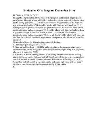 Evaluation Of A Program Evaluation Essay
PROGRAM EVALUATION
In order to determine the effectiveness of the program and the level of participant
satisfaction, Kingsley Manor will collect and analyze data with the aim of answering
the following questions: (1) Will an onsite wellness program increase the wellness
and health related uality of life for older adults with Diabetes Mellitus Type II? (2)
What participant specific characteristics predict increased or decreased benefit from
participation in a wellness program? (3) Do older adults with Diabetes Mellitus Type
II perceive changes in function, health, wellness or quality of life related to
participation in a wellness program? (4) How satisfied are older adults with Diabetes
Mellitus Type II with a wellness program that incorporates educational and exercise
sessions?
This study will use the following Operational definitions:
1.Older adult: person aged 65 or older
2.Diabetes Mellitus Type II (DMT2): a chronic disease due to progressive insulin
secretory defect on the background of insulin resistance diagnosed by A1C or plasma
glucose criteria (ADA, 2015)
3.Wellness: an active, lifelong process of becoming aware of choices and making
decisions toward a more balanced and fulfilling life; wellness involves choices about
our lives and our priorities that determine our lifestyles (as defined by ASU, n.d.)
4.Health: a state of complete physical, mental and social well being and not merely
the absence of disease or infirmity (as defined by WHO, 1946)
5.
 