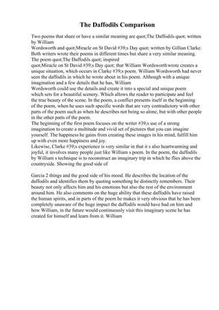 The Daffodils Comparison
Two poems that share or have a similar meaning are quot;The Daffodils quot; written
by William
Wordsworth and quot;Miracle on St David #39;s Day quot; written by Gillian Clarke.
Both writers wrote their poems in different times but share a very similar meaning.
The poem quot;The Daffodils quot; inspired
quot;Miracle on St David #39;s Day quot; that William Wordsworthwrote creates a
unique situation, which occurs in Clarke #39;s poem. William Wordsworth had never
seen the daffodils in which he wrote about in his poem. Although with a unique
imagination and a few details that he has, William
Wordsworth could use the details and create it into a special and unique poem
which sets for a beautiful scenery. Which allows the reader to participate and feel
the true beauty of the scene. In the poem, a conflict presents itself in the beginning
of the poem, when he uses such specific words that are very contradictory with other
parts of the poem such as when he describes not being so alone, but with other people
in the other parts of the poem.
The beginning of the first poem focuses on the writer #39;s use of a strong
imagination to create a multitude and vivid set of pictures that you can imagine
yourself. The happiness he gains from creating these images in his mind, fulfill him
up with even more happiness and joy.
Likewise, Clarke #39;s experience is very similar in that it s also heartwarming and
joyful, it involves many people just like William s poem. In the poem, the daffodils
by William s technique is to reconstruct an imaginary trip in which he flies above the
countryside. Showing the good side of
Garcia 2 things and the good side of his mood. He describes the location of the
daffodils and identifies them by quoting something he distinctly remembers. Their
beauty not only affects him and his emotions but also the rest of the environment
around him. He also comments on the huge ability that these daffodils have raised
the human spirits, and in parts of the poem he makes it very obvious that he has been
completely unaware of the huge impact the daffodils would have had on him and
how William, in the future would continuously visit this imaginary scene he has
created for himself and learn from it. William
 