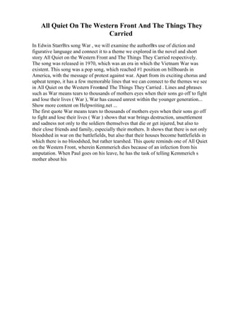 All Quiet On The Western Front And The Things They
Carried
In Edwin StarrВґs song War , we will examine the authorВґs use of diction and
figurative language and connect it to a theme we explored in the novel and short
story All Quiet on the Western Front and The Things They Carried respectively.
The song was released in 1970, which was an era in which the Vietnam War was
existent. This song was a pop song, which reached #1 position on billboards in
America, with the message of protest against war. Apart from its exciting chorus and
upbeat tempo, it has a few memorable lines that we can connect to the themes we see
in All Quiet on the Western Frontand The Things They Carried . Lines and phrases
such as War means tears to thousands of mothers eyes when their sons go off to fight
and lose their lives ( War ), War has caused unrest within the younger generation.
...
Show more content on Helpwriting.net ...
The first quote War means tears to thousands of mothers eyes when their sons go off
to fight and lose their lives ( War ) shows that war brings destruction, unsettlement
and sadness not only to the soldiers themselves that die or get injured, but also to
their close friends and family, especially their mothers. It shows that there is not only
bloodshed in war on the battlefields, but also that their houses become battlefields in
which there is no bloodshed, but rather tearshed. This quote reminds one of All Quiet
on the Western Front, wherein Kemmerich dies because of an infection from his
amputation. When Paul goes on his leave, he has the task of telling Kemmerich s
mother about his
 