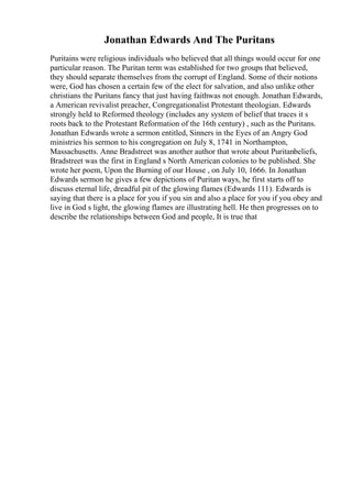 Jonathan Edwards And The Puritans
Puritains were religious individuals who believed that all things would occur for one
particular reason. The Puritan term was established for two groups that believed,
they should separate themselves from the corrupt of England. Some of their notions
were, God has chosen a certain few of the elect for salvation, and also unlike other
christians the Puritans fancy that just having faithwas not enough. Jonathan Edwards,
a American revivalist preacher, Congregationalist Protestant theologian. Edwards
strongly held to Reformed theology (includes any system of belief that traces it s
roots back to the Protestant Reformation of the 16th century) , such as the Puritans.
Jonathan Edwards wrote a sermon entitled, Sinners in the Eyes of an Angry God
ministries his sermon to his congregation on July 8, 1741 in Northampton,
Massachusetts. Anne Bradstreet was another author that wrote about Puritanbeliefs,
Bradstreet was the first in England s North American colonies to be published. She
wrote her poem, Upon the Burning of our House , on July 10, 1666. In Jonathan
Edwards sermon he gives a few depictions of Puritan ways, he first starts off to
discuss eternal life, dreadful pit of the glowing flames (Edwards 111). Edwards is
saying that there is a place for you if you sin and also a place for you if you obey and
live in God s light, the glowing flames are illustrating hell. He then progresses on to
describe the relationships between God and people, It is true that
 