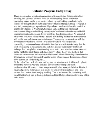 Calculus Program Entry Essay
There is a metaphor about math education which posits that doing math is like
painting, and yet most students focus on whitewashing fences rather than
examining pieces by the great masters of art. Up until taking calculus in high
school, my thoughts about math rarely strayed beyond fence painting. However, I
was lucky enough to get a passionate high school calculus teacher who made it a
goal to introduce us to Van Gogh, Salvador Dali, and the like. From such
introductions I began to build my own sense of mathematical curiosity and build
internal motivation to explore deeper problems than fence painting. As a result, I
have come to a place in life where I believe that making a career of math research
will be the true path to my own eudaimonia. Through my conversations with the
aforementioned calculus teacher I was shown work in real analysis and
probability. I understood none of it at the time, but was able to take away that the
work I was doing in my calculus and statistics classes were merely the tips of
icebergs that I am glad to be descending upon now. I was also introduced to more
exotic fields like knot theory and chaos theory. Chaos theory was the field that
interested me the most, and so we would often talk about this during class downtime.
What got me seriously interested was the notion of non integer dimensions.... Show
more content on Helpwriting.net ...
At the end of this I will take stock of my current situation and if all is well I plan to
proceed to pursue a PhD and continue onward to becoming a research
mathematician. Moreover, I have no qualms with other associated duties. That is, I
have had positive experiences as a grader for university math classes and I also
believe that I would in turn enjoy teaching. This is because of the commonly held
belief that the best way to learn is to teach and that I believe teaching to be one of the
most noble
 