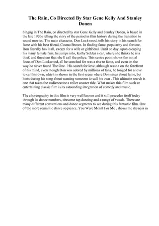 The Rain, Co Directed By Star Gene Kelly And Stanley
Donen
Singng in The Rain, co directed by star Gene Kelly and Stanley Donen, is based in
the late 1920s telling the story of the period in film history during the transition to
sound movies. The main character, Don Lockwood, tells his story in his search for
fame with his best friend, Cosmo Brown. In finding fame, popularity and fortune,
Don literally has it all, except for a wife or girlfriend. Until on day, upon escaping
his many female fans, he jumps into, Kathy Selden s car, where she thinks he is a
thief, and threatens that she ll call the police. This centre point shows the initial
focus of Don Lockwood, all he searched for was a rise to fame, and even on the
way he never found The One . His search for love, although wasn t on the forefront
of his mind, even though Don was adored by millions of fans, he longed for a love
to call his own, which is shown in the first scene where Don sings about fame, but
hints during his song about wanting someone to call his own . This ultimate search is
one that takes the audienceone a roller coaster ride. What makes this film such an
entertaining classic film is its astounding integration of comedy and music.
The choreography in this film is very well known and it still precedes itself today
through its dance numbers, tiresome tap dancing and a range of vocals. There are
many different conventions and dance segments to see during this fantastic film. One
of the more romantic dance sequence, You Were Meant For Me , shows the shyness in
 