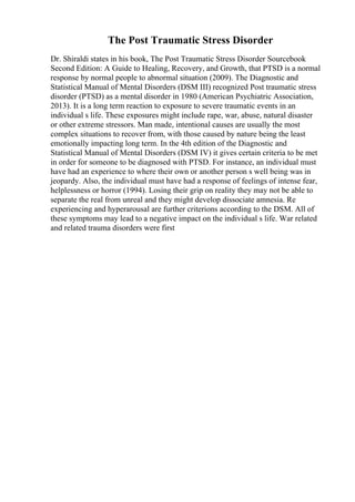 The Post Traumatic Stress Disorder
Dr. Shiraldi states in his book, The Post Traumatic Stress Disorder Sourcebook
Second Edition: A Guide to Healing, Recovery, and Growth, that PTSD is a normal
response by normal people to abnormal situation (2009). The Diagnostic and
Statistical Manual of Mental Disorders (DSM III) recognized Post traumatic stress
disorder (PTSD) as a mental disorder in 1980 (American Psychiatric Association,
2013). It is a long term reaction to exposure to severe traumatic events in an
individual s life. These exposures might include rape, war, abuse, natural disaster
or other extreme stressors. Man made, intentional causes are usually the most
complex situations to recover from, with those caused by nature being the least
emotionally impacting long term. In the 4th edition of the Diagnostic and
Statistical Manual of Mental Disorders (DSM IV) it gives certain criteria to be met
in order for someone to be diagnosed with PTSD. For instance, an individual must
have had an experience to where their own or another person s well being was in
jeopardy. Also, the individual must have had a response of feelings of intense fear,
helplessness or horror (1994). Losing their grip on reality they may not be able to
separate the real from unreal and they might develop dissociate amnesia. Re
experiencing and hyperarousal are further criterions according to the DSM. All of
these symptoms may lead to a negative impact on the individual s life. War related
and related trauma disorders were first
 
