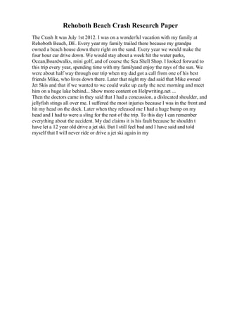 Rehoboth Beach Crash Research Paper
The Crash It was July 1st 2012. I was on a wonderful vacation with my family at
Rehoboth Beach, DE. Every year my family trailed there because my grandpa
owned a beach house down there right on the sand. Every year we would make the
four hour car drive down. We would stay about a week hit the water parks,
Ocean,Boardwalks, mini golf, and of coarse the Sea Shell Shop. I looked forward to
this trip every year, spending time with my familyand enjoy the rays of the sun. We
were about half way through our trip when my dad got a call from one of his best
friends Mike, who lives down there. Later that night my dad said that Mike owned
Jet Skis and that if we wanted to we could wake up early the next morning and meet
him on a huge lake behind... Show more content on Helpwriting.net ...
Then the doctors came in they said that I had a concussion, a dislocated shoulder, and
jellyfish stings all over me. I suffered the most injuries because I was in the front and
hit my head on the dock. Later when they released me I had a huge bump on my
head and I had to were a sling for the rest of the trip. To this day I can remember
everything about the accident. My dad claims it is his fault because he shouldn t
have let a 12 year old drive a jet ski. But I still feel bad and I have said and told
myself that I will never ride or drive a jet ski again in my
 