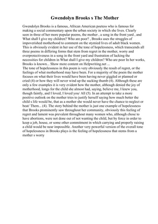 Gwendolyn Brooks s The Mother
Gwendolyn Brooks is a famous, African American poetess who is famous for
making a social commentary upon the urban society in which she lives. Clearly
seen in three of her more popular poems, the mother , a song in the front yard , and
What shall I give my children? Who are poor? , Brooks uses the struggles of
impoverished motherhood to comment on the stymied lives of adult black women.
This is obviously evident in her use of the tone of hopelessness, which transcends all
three poems in differing forms that stem from regret in the mother, worry and
overprotectiveness in a song in the front yard and frustration of lacking the
necessities for children in What shall I give my children? Who are poor In her works,
Brooks is known... Show more content on Helpwriting.net ...
The tone of hopelessness in this poem is very obviously the result of regret, or the
feelings of what motherhood may have been. For a majority of the poem the mother
focuses on what their lives would have been having never giggled or planned or
cried (4) or how they will never wind up the sucking thumb (4). Although these are
only a few examples it is very evident how the mother, although denied the joy of
motherhood, longs for the child she almost had, saying, believe me, I knew you,
though faintly, and I loved, I loved you/ All (5). In an attempt to take a more
positive outlook on the mother tries to justify herself saying how much better the
child s life would be, that as a mother she would never have the chance to neglect or
beat/ Them... (4). The story behind the mother is just one example of hopelessness
that Brooks prominently saw throughout her community, obviously this feeling of
regret and lament was prevalent throughout many women who, although chose to
have abortions, were not done out of not wanting the child, but by force in order to
keep a job, house, or some other commitment in which carrying and properly raising
a child would be near impossible. Another very powerful version of the overall tone
of hopelessness in Brooks plays is the feeling of hopelessness that stems from a
mother s worry
 