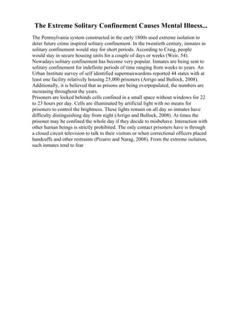 The Extreme Solitary Confinement Causes Mental Illness...
The Pennsylvania system constructed in the early 1800s used extreme isolation to
deter future crime inspired solitary confinement. In the twentieth century, inmates in
solitary confinement would stay for short periods. According to Craig, people
would stay in secure housing units for a couple of days or weeks (Weir, 54).
Nowadays solitary confinement has become very popular. Inmates are being sent to
solitary confinement for indefinite periods of time ranging from weeks to years. An
Urban Institute survey of self identified supermaxwardens reported 44 states with at
least one facility relatively housing 25,000 prisoners (Arrigo and Bullock, 2008).
Additionally, it is believed that as prisons are being overpopulated, the numbers are
increasing throughout the years.
Prisoners are locked behinds cells confined in a small space without windows for 22
to 23 hours per day. Cells are illuminated by artificial light with no means for
prisoners to control the brightness. These lights remain on all day so inmates have
difficulty distinguishing day from night (Arrigo and Bullock, 2008). At times the
prisoner may be confined the whole day if they decide to misbehave. Interaction with
other human beings is strictly prohibited. The only contact prisoners have is through
a closed circuit television to talk to their visitors or when correctional officers placed
handcuffs and other restraints (Pizarro and Narag, 2008). From the extreme isolation,
such inmates tend to fear
 