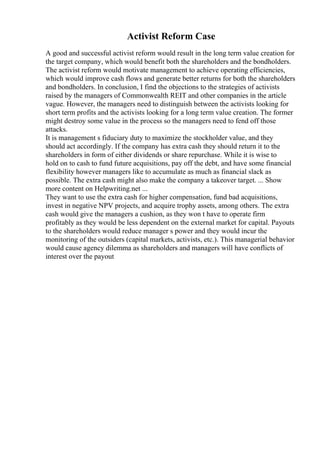 Activist Reform Case
A good and successful activist reform would result in the long term value creation for
the target company, which would benefit both the shareholders and the bondholders.
The activist reform would motivate management to achieve operating efficiencies,
which would improve cash flows and generate better returns for both the shareholders
and bondholders. In conclusion, I find the objections to the strategies of activists
raised by the managers of Commonwealth REIT and other companies in the article
vague. However, the managers need to distinguish between the activists looking for
short term profits and the activists looking for a long term value creation. The former
might destroy some value in the process so the managers need to fend off those
attacks.
It is management s fiduciary duty to maximize the stockholder value, and they
should act accordingly. If the company has extra cash they should return it to the
shareholders in form of either dividends or share repurchase. While it is wise to
hold on to cash to fund future acquisitions, pay off the debt, and have some financial
flexibility however managers like to accumulate as much as financial slack as
possible. The extra cash might also make the company a takeover target. ... Show
more content on Helpwriting.net ...
They want to use the extra cash for higher compensation, fund bad acquisitions,
invest in negative NPV projects, and acquire trophy assets, among others. The extra
cash would give the managers a cushion, as they won t have to operate firm
profitably as they would be less dependent on the external market for capital. Payouts
to the shareholders would reduce manager s power and they would incur the
monitoring of the outsiders (capital markets, activists, etc.). This managerial behavior
would cause agency dilemma as shareholders and managers will have conflicts of
interest over the payout
 