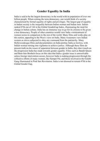 Gender Equality In India
India is said to be the largest democracy in the world with its population of over one
billion people. When coining the term democracy, one would think of a society
characterized by formal equality of rights and privileges. The largest gap of equality
in Indian society is the inequality between Indian women and Indian men. Indiais
ranked 87th out of 144 in the Global GenderGap Index, illuminating the need for
change in Indian culture. India has an immense way to go for its citizens to be given
a true democracy. People of other countries would view India s mistreatment of
women worse in comparison to the rest of the world. Many films and works play on
this notion, appealing to the West s view on India. Many westerners view Indian
women as slaves subjected to obey any command from the patriarchy. Many
Hollywoodesque films and documentaries on India portray India as lawless, with
Indian women turning into vigilantes to achieve justice. Although these films do
present truth on the issues of separation between gender in India, they don t touch on
the progression India has made towards gender equality. Films such as Bandit Queen
and Born Into Brothels focus on this idea that India s gender issue is unresolvable
unless foreign intervention occurs, however India is making progression through the
collective efforts of many women, like Sampat Pal, and those involved in the Gulabi
Gang illuminated in Pink Sari Revolution. India is not doomed to remain 87th in the
Global Gender Gap,
 