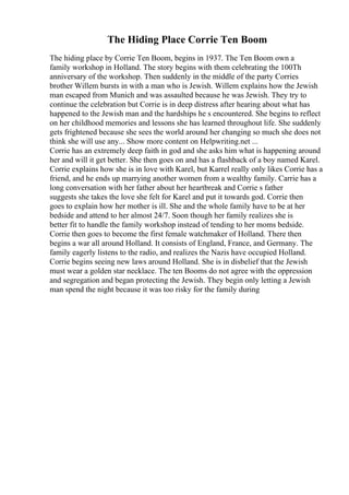 The Hiding Place Corrie Ten Boom
The hiding place by Corrie Ten Boom, begins in 1937. The Ten Boom own a
family workshop in Holland. The story begins with them celebrating the 100Th
anniversary of the workshop. Then suddenly in the middle of the party Corries
brother Willem bursts in with a man who is Jewish. Willem explains how the Jewish
man escaped from Munich and was assaulted because he was Jewish. They try to
continue the celebration but Corrie is in deep distress after hearing about what has
happened to the Jewish man and the hardships he s encountered. She begins to reflect
on her childhood memories and lessons she has learned throughout life. She suddenly
gets frightened because she sees the world around her changing so much she does not
think she will use any... Show more content on Helpwriting.net ...
Corrie has an extremely deep faith in god and she asks him what is happening around
her and will it get better. She then goes on and has a flashback of a boy named Karel.
Corrie explains how she is in love with Karel, but Karrel really only likes Corrie has a
friend, and he ends up marrying another women from a wealthy family. Carrie has a
long conversation with her father about her heartbreak and Corrie s father
suggests she takes the love she felt for Karel and put it towards god. Corrie then
goes to explain how her mother is ill. She and the whole family have to be at her
bedside and attend to her almost 24/7. Soon though her family realizes she is
better fit to handle the family workshop instead of tending to her moms bedside.
Corrie then goes to become the first female watchmaker of Holland. There then
begins a war all around Holland. It consists of England, France, and Germany. The
family eagerly listens to the radio, and realizes the Nazis have occupied Holland.
Corrie begins seeing new laws around Holland. She is in disbelief that the Jewish
must wear a golden star necklace. The ten Booms do not agree with the oppression
and segregation and began protecting the Jewish. They begin only letting a Jewish
man spend the night because it was too risky for the family during
 