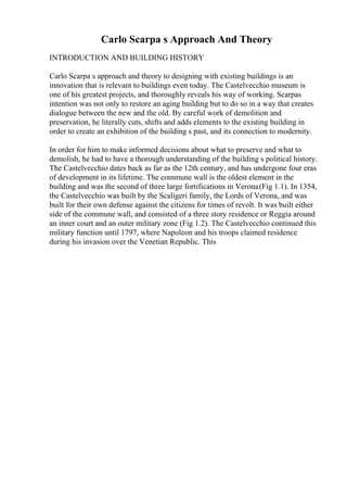 Carlo Scarpa s Approach And Theory
INTRODUCTION AND BUILDING HISTORY
Carlo Scarpa s approach and theory to designing with existing buildings is an
innovation that is relevant to buildings even today. The Castelvecchio museum is
one of his greatest projects, and thoroughly reveals his way of working. Scarpas
intention was not only to restore an aging building but to do so in a way that creates
dialogue between the new and the old. By careful work of demolition and
preservation, he literally cuts, shifts and adds elements to the existing building in
order to create an exhibition of the building s past, and its connection to modernity.
In order for him to make informed decisions about what to preserve and what to
demolish, he had to have a thorough understanding of the building s political history.
The Castelvecchio dates back as far as the 12th century, and has undergone four eras
of development in its lifetime. The commune wall is the oldest element in the
building and was the second of three large fortifications in Verona(Fig 1.1). In 1354,
the Castelvecchio was built by the Scaligeri family, the Lords of Verona, and was
built for their own defense against the citizens for times of revolt. It was built either
side of the commune wall, and consisted of a three story residence or Reggia around
an inner court and an outer military zone (Fig 1.2). The Castelvecchio continued this
military function until 1797, where Napoleon and his troops claimed residence
during his invasion over the Venetian Republic. This
 