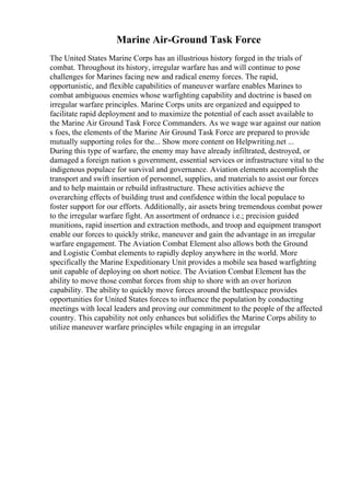 Marine Air-Ground Task Force
The United States Marine Corps has an illustrious history forged in the trials of
combat. Throughout its history, irregular warfare has and will continue to pose
challenges for Marines facing new and radical enemy forces. The rapid,
opportunistic, and flexible capabilities of maneuver warfare enables Marines to
combat ambiguous enemies whose warfighting capability and doctrine is based on
irregular warfare principles. Marine Corps units are organized and equipped to
facilitate rapid deployment and to maximize the potential of each asset available to
the Marine Air Ground Task Force Commanders. As we wage war against our nation
s foes, the elements of the Marine Air Ground Task Force are prepared to provide
mutually supporting roles for the... Show more content on Helpwriting.net ...
During this type of warfare, the enemy may have already infiltrated, destroyed, or
damaged a foreign nation s government, essential services or infrastructure vital to the
indigenous populace for survival and governance. Aviation elements accomplish the
transport and swift insertion of personnel, supplies, and materials to assist our forces
and to help maintain or rebuild infrastructure. These activities achieve the
overarching effects of building trust and confidence within the local populace to
foster support for our efforts. Additionally, air assets bring tremendous combat power
to the irregular warfare fight. An assortment of ordnance i.e.; precision guided
munitions, rapid insertion and extraction methods, and troop and equipment transport
enable our forces to quickly strike, maneuver and gain the advantage in an irregular
warfare engagement. The Aviation Combat Element also allows both the Ground
and Logistic Combat elements to rapidly deploy anywhere in the world. More
specifically the Marine Expeditionary Unit provides a mobile sea based warfighting
unit capable of deploying on short notice. The Aviation Combat Element has the
ability to move those combat forces from ship to shore with an over horizon
capability. The ability to quickly move forces around the battlespace provides
opportunities for United States forces to influence the population by conducting
meetings with local leaders and proving our commitment to the people of the affected
country. This capability not only enhances but solidifies the Marine Corps ability to
utilize maneuver warfare principles while engaging in an irregular
 