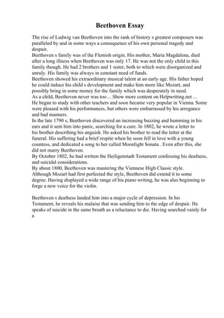 Beethoven Essay
The rise of Ludwig van Beethoven into the rank of history s greatest composers was
paralleled by and in some ways a consequence of his own personal tragedy and
despair.
Beethoven s family was of the Flemish origin. His mother, Maria Magdalena, died
after a long illness when Beethoven was only 17. He was not the only child in this
family though. He had 2 brothers and 1 sister, both to which were disorganized and
unruly. His family was always in constant need of funds.
Beethoven showed his extraordinary musical talent at an early age. His father hoped
he could induce his child s development and make him more like Mozart, and
possibly bring in some money for the family which was desperately in need.
As a child, Beethoven never was too ... Show more content on Helpwriting.net ...
He began to study with other teachers and soon became very popular in Vienna. Some
were pleased with his performances, but others were embarrassed by his arrogance
and bad manners.
In the late 1790 s, Beethoven discovered an increasing buzzing and humming in his
ears and it sent him into panic, searching for a cure. In 1802, he wrote a letter to
his brother describing his anguish. He asked his brother to read the letter at the
funeral. His suffering had a brief respite when he soon fell in love with a young
countess, and dedicated a song to her called Moonlight Sonata . Even after this, she
did not marry Beethoven.
By October 1802, he had written the Heiligenstadt Testament confessing his deafness,
and suicidal considerations.
By about 1800, Beethoven was mastering the Viennese High Classic style.
Although Mozart had first perfected the style, Beethoven did extend it to some
degree. Having displayed a wide range of his piano writing, he was also beginning to
forge a new voice for the violin.
Beethoven s deafness landed him into a major cycle of depression. In his
Testament, he reveals his malaise that was sending him to the edge of despair. He
speaks of suicide in the same breath as a reluctance to die. Having searched vainly for
a
 