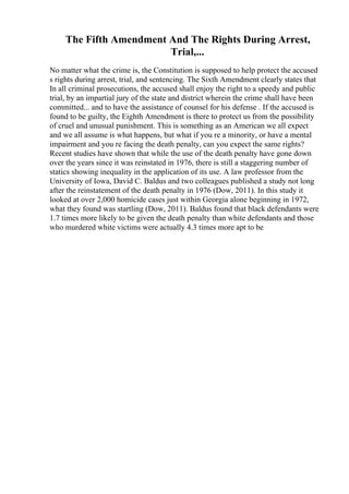 The Fifth Amendment And The Rights During Arrest,
Trial,...
No matter what the crime is, the Constitution is supposed to help protect the accused
s rights during arrest, trial, and sentencing. The Sixth Amendment clearly states that
In all criminal prosecutions, the accused shall enjoy the right to a speedy and public
trial, by an impartial jury of the state and district wherein the crime shall have been
committed... and to have the assistance of counsel for his defense . If the accused is
found to be guilty, the Eighth Amendment is there to protect us from the possibility
of cruel and unusual punishment. This is something as an American we all expect
and we all assume is what happens, but what if you re a minority, or have a mental
impairment and you re facing the death penalty, can you expect the same rights?
Recent studies have shown that while the use of the death penalty have gone down
over the years since it was reinstated in 1976, there is still a staggering number of
statics showing inequality in the application of its use. A law professor from the
University of Iowa, David C. Baldus and two colleagues published a study not long
after the reinstatement of the death penalty in 1976 (Dow, 2011). In this study it
looked at over 2,000 homicide cases just within Georgia alone beginning in 1972,
what they found was startling (Dow, 2011). Baldus found that black defendants were
1.7 times more likely to be given the death penalty than white defendants and those
who murdered white victims were actually 4.3 times more apt to be
 