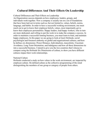 Cultural Differences And Their Effects On Leadership
Cultural Differences and Their Effects on Leadership
An Organization success depends on how employees, leaders, groups, and
individuals work together. Now a company is usually ran on a set of foundations
that have been laid out in terms such as, but not limited to, values, beliefs, norms,
language, and habits. In order to have a successful working environment, one must
reach out to get to know their employee beliefs, values, most importantly get to
know their employees personalities. Happy leaders, lead happy workers, who in turn
are more dedicated, and willing to put the work in to make the company a success. In
order to maintain a successful running business, you must learn to train, and maintain
happy employees. In this paper we are going to look at Geert Hofstede, social
psychologist and foremost authority on global and organizational cultures, and how
he defines six dimensions: Power Distance, Individualism, masculinity, Uncertain
Avoidance, Long Term Orientation, and Indulgence and how all these dimensions tie
into a successful business. I intend to give you the two countries that I choose to
compare using the Hofstede Six Dimensions of culture, to show you have different
cultures impact their work relationships.
National Culture
Hofstede conducted a study on how values in the work environment, are impacted by
employee culture. He defined culture as the collective programming of the mind
distinguishing the members of one group or category of people from others.
 