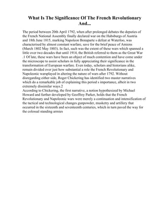 What Is The Significance Of The French Revolutionary
And...
The period between 20th April 1792, when after prolonged debates the deputies of
the French National Assembly finally declared war on the Habsburgs of Austria
and 18th June 1815, marking Napoleon Bonaparte s defeat at Waterloo, was
characterised by almost constant warfare, save for the brief peace of Amiens
(March 1802 May 1803). In fact, such was the extent of these wars which spanned a
little over two decades that until 1914, the British referred to them as the Great War
.1 Of late, these wars have been an object of much contention and have come under
the microscope to assist scholars in fully appreciating their significance in the
transformation of European warfare. Even today, scholars and historians alike,
remain divided over just how substantial a role the French Revolutionary and
Napoleonic warsplayed in altering the nature of wars after 1792. Without
disregarding either side, Roger Chickering has identified two master narratives
which do a remarkable job of explaining this period s importance, albeit in two
extremely dissimilar ways.2
According to Chickering, the first narrative, a notion hypothesized by Michael
Howard and further developed by Geoffrey Parker, holds that the French
Revolutionary and Napoleonic wars were merely a continuation and intensification of
the tactical and technological changes gunpowder, musketry and artillery that
occurred in the sixteenth and seventeenth centuries, which in turn paved the way for
the colossal standing armies
 