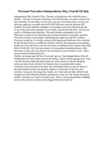Personal Narrative-Independence Day, Fourth Of July
Independence Day, Fourth of July. The day we projected to the world We aren t
British! . The day we became Americans. Over the decades, we truly evolved to be
the Americans we are today, we now have our new set of fancy laws, we have our
delicious apple pie, our agile and swift NASCAR races, and our glorious SEC
football. Everyone and their neighbor is out tonight, eyes only locked on the sky
to see if they can catch a glimpse of my family s grand firework show. All you can
smell is a barbeque and cigarettes. The smell people contemplate to be the
Patriotism oozing out of everything and everyone adorned in red,white, and blue.
The entire country is out tonight, celebrating their apple pie and SEC football.
Everyone except me. I m inside, sitting on the dingy guest bathroom floor, inclined
by the tub that I haven t scrubbed in months, with my shivering dog, Lola, panting
beside me. Lola and I don t care for fireworks, or barbeque (well, maybe Lola a little
bit) or NASCAR. All Lola cares about is for the endless thundering boom of the
fireworks to stop. All I care about is for my family to come inside so I can... Show
more content on Helpwriting.net ...
Finally, my hunger gets the best of me and I get up, I had skipped dinner after all.
Walking the few feet it takes to get to the pantry, I glance out the garage door. I don
t see the dazzling lights that glow under my sister s praise or the jaw dropping
colors my mom crows about or the fantastic feast my grandmother makes.
Confused, I turn the knob of the door. My mind thinks back to Lola, all alone on
the guest bathroom floor, but quickly surpasses it knowing I ll only be a few
seconds. I creep out, knowing if my family saw I had come out they d think I had
changed my mind about the holiday and beg me to stay out. Tip Toeing around my
mother s crimson car, I look in the driveway. There, I see my grandfather wobbling
down to the road to set what was the biggest firework I had ever
 