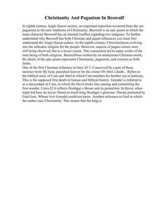 Christianity And Paganism In Beowulf
In eighth century Anglo Saxon society, an important transition occurred from the use
paganism to the new traditions of Christianity. Beowulf is an epic poem in which the
main character Beowulf has an internal conflict regarding two religions. To further
understand why Beowulf has both Christian and pagan influences you must first
understand the Anglo Saxon culture. In the eighth century, Christianitywas evolving
into the orthodox religion for the people. However, aspects of pagan culture were
still being observed, but to a lesser extent. This connection led to many works of the
time being of both religions. Beowulfwas written by an anonymous Christian monk;
the ideals of the epic poem represents Christianity, paganism, and coexists as both
faiths.
One of the first Christian reference in lines 20 3: Conceived by a pair of those
monster born/ By God, punished forever for the crime/ Of Abel s death... Refers to
the biblical story of Cain and Abel in which Cain murders his brother out of jealousy.
This is the supposed first death in human and biblical history. Grendel is referred to
as a descendant of Cain, in which the Devil tricks into sinning and committing the
first murder. Lines 82 6 reflects Hrothgar s throne and its protection: In Herot, when
night hid him, he never/ Dared to touch king Hrothgar s glorious/ Throne protected by
God God,/ Whose love Grendel could not know. Another reference to God in which
the author uses Christianity. This means that the king is
 