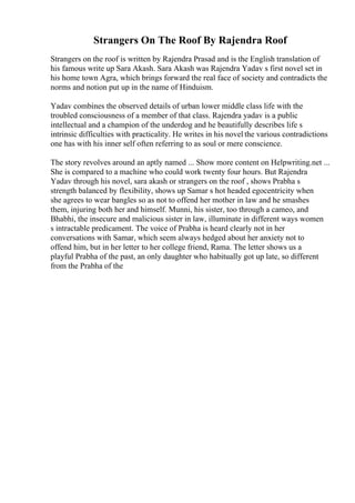Strangers On The Roof By Rajendra Roof
Strangers on the roof is written by Rajendra Prasad and is the English translation of
his famous write up Sara Akash. Sara Akash was Rajendra Yadav s first novel set in
his home town Agra, which brings forward the real face of society and contradicts the
norms and notion put up in the name of Hinduism.
Yadav combines the observed details of urban lower middle class life with the
troubled consciousness of a member of that class. Rajendra yadav is a public
intellectual and a champion of the underdog and he beautifully describes life s
intrinsic difficulties with practicality. He writes in his novel the various contradictions
one has with his inner self often referring to as soul or mere conscience.
The story revolves around an aptly named ... Show more content on Helpwriting.net ...
She is compared to a machine who could work twenty four hours. But Rajendra
Yadav through his novel, sara akash or strangers on the roof , shows Prabha s
strength balanced by flexibility, shows up Samar s hot headed egocentricity when
she agrees to wear bangles so as not to offend her mother in law and he smashes
them, injuring both her and himself. Munni, his sister, too through a cameo, and
Bhabhi, the insecure and malicious sister in law, illuminate in different ways women
s intractable predicament. The voice of Prabha is heard clearly not in her
conversations with Samar, which seem always hedged about her anxiety not to
offend him, but in her letter to her college friend, Rama. The letter shows us a
playful Prabha of the past, an only daughter who habitually got up late, so different
from the Prabha of the
 