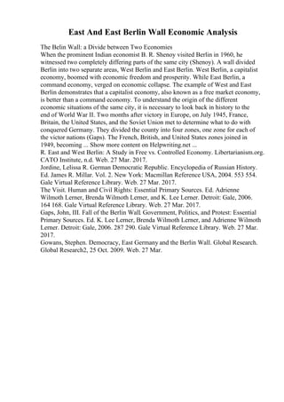 East And East Berlin Wall Economic Analysis
The Belin Wall: a Divide between Two Economies
When the prominent Indian economist B. R. Shenoy visited Berlin in 1960, he
witnessed two completely differing parts of the same city (Shenoy). A wall divided
Berlin into two separate areas, West Berlin and East Berlin. West Berlin, a capitalist
economy, boomed with economic freedom and prosperity. While East Berlin, a
command economy, verged on economic collapse. The example of West and East
Berlin demonstrates that a capitalist economy, also known as a free market economy,
is better than a command economy. To understand the origin of the different
economic situations of the same city, it is necessary to look back in history to the
end of World War II. Two months after victory in Europe, on July 1945, France,
Britain, the United States, and the Soviet Union met to determine what to do with
conquered Germany. They divided the county into four zones, one zone for each of
the victor nations (Gaps). The French, British, and United States zones joined in
1949, becoming ... Show more content on Helpwriting.net ...
R. East and West Berlin: A Study in Free vs. Controlled Economy. Libertarianism.org.
CATO Institute, n.d. Web. 27 Mar. 2017.
Jordine, Lelissa R. German Democratic Republic. Encyclopedia of Russian History.
Ed. James R. Millar. Vol. 2. New York: Macmillan Reference USA, 2004. 553 554.
Gale Virtual Reference Library. Web. 27 Mar. 2017.
The Visit. Human and Civil Rights: Essential Primary Sources. Ed. Adrienne
Wilmoth Lerner, Brenda Wilmoth Lerner, and K. Lee Lerner. Detroit: Gale, 2006.
164 168. Gale Virtual Reference Library. Web. 27 Mar. 2017.
Gaps, John, III. Fall of the Berlin Wall. Government, Politics, and Protest: Essential
Primary Sources. Ed. K. Lee Lerner, Brenda Wilmoth Lerner, and Adrienne Wilmoth
Lerner. Detroit: Gale, 2006. 287 290. Gale Virtual Reference Library. Web. 27 Mar.
2017.
Gowans, Stephen. Democracy, East Germany and the Berlin Wall. Global Research.
Global Research2, 25 Oct. 2009. Web. 27 Mar.
 